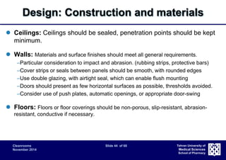 Design: Construction and materials 
 Ceilings: Ceilings should be sealed, penetration points should be kept 
Cleanrooms Slide 44 of 68 
November 2014 
Tehran University of 
Medical Sciences 
School of Pharmacy 
minimum. 
 Walls: Materials and surface finishes should meet all general requirements. 
–Particular consideration to impact and abrasion. (rubbing strips, protective bars) 
–Cover strips or seals between panels should be smooth, with rounded edges 
–Use double glazing, with airtight seal, which can enable flush mounting 
–Doors should present as few horizontal surfaces as possible, thresholds avoided. 
–Consider use of push plates, automatic openings, or appropriate door-swing 
 Floors: Floors or floor coverings should be non-porous, slip-resistant, abrasion-resistant, 
conductive if necessary. 
 