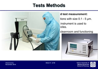 Cleanrooms Slide 51 of 68 
November 2014 
Tehran University of 
Medical Sciences 
School of Pharmacy 
Tests Methods 
Airborne particle count for classification and test measurement: 
 Measurement of airborne particle concentrations with size 0.1 - 5 μm. 
 A discrete-particle-counting, light-scattering instrument is used to 
determine the concentration of airborne particles. 
 Prior to testing, verify that all aspects of the cleanroom and functioning 
in accordance with specifications. 
– Airflow rate or velocity tests; 
– Pressure difference test; 
– Containment leakage test; 
– Filter leakage test. 
 