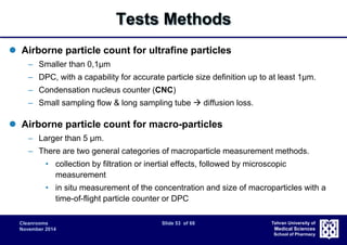 Cleanrooms Slide 53 of 68 
November 2014 
Tehran University of 
Medical Sciences 
School of Pharmacy 
Tests Methods 
 Airborne particle count for ultrafine particles 
– Smaller than 0,1μm 
– DPC, with a capability for accurate particle size definition up to at least 1μm. 
– Condensation nucleus counter (CNC) 
– Small sampling flow & long sampling tube  diffusion loss. 
 Airborne particle count for macro-particles 
– Larger than 5 μm. 
– There are two general categories of macroparticle measurement methods. 
• collection by filtration or inertial effects, followed by microscopic 
measurement 
• in situ measurement of the concentration and size of macroparticles with a 
time-of-flight particle counter or DPC 
 