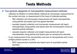 Cleanrooms Slide 54 of 68 
November 2014 
Tehran University of 
Medical Sciences 
School of Pharmacy 
Tests Methods 
 Two general categories of macroparticle measurement methods: 
– collection by filtration or inertial effects, followed by microscopic measurement of 
the number and size, or measurement of the mass of collected particles: 
• filter collection and microscopic measurement will report macroparticles 
using particle size based upon the agreed diameter; 
• cascade impactor collection and microscopic measurement will report 
macroparticles using particle size based upon the microscopist's choice of 
reported particle diameter; 
• cascade impactor collection and weight measurement will report 
macroparticles using particle size based upon an aerodynamic diameter; 
– In situ measurement of the concentration and size of macroparticles with a time-of- 
flight particle counter or a DPC: 
• DPC measurement of particle size based upon an equivalent optical 
diameter; 
• Time-of-flight particle size measurement based upon an aerodynamic 
diameter. 
 