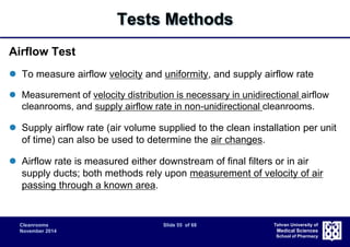 Cleanrooms Slide 55 of 68 
November 2014 
Tehran University of 
Medical Sciences 
School of Pharmacy 
Tests Methods 
Airflow Test 
 To measure airflow velocity and uniformity, and supply airflow rate 
 Measurement of velocity distribution is necessary in unidirectional airflow 
cleanrooms, and supply airflow rate in non-unidirectional cleanrooms. 
 Supply airflow rate (air volume supplied to the clean installation per unit 
of time) can also be used to determine the air changes. 
 Airflow rate is measured either downstream of final filters or in air 
supply ducts; both methods rely upon measurement of velocity of air 
passing through a known area. 
 