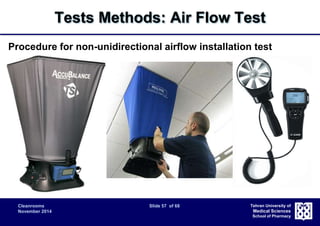 Tests Methods: Air Flow Test 
Procedure for non-unidirectional airflow installation test 
 Air volume supply rate and air-change rate are the most important 
Cleanrooms Slide 57 of 68 
November 2014 
Tehran University of 
Medical Sciences 
School of Pharmacy 
parameters. 
 Supply airflow rate measured at the inlet 
– Because of local turbulence, use of a flowhood that captures all of the air 
issuing from each supply diffuser is recommended. 
 Supply airflow rate calculated from filter face velocity 
– Evaluation of the supply airflow rate without a flowhood may be done with 
an anemometer downstream of each final filter. The supply airflow rate is 
determined from the airflow velocity multiplied by the area of exit. 
 