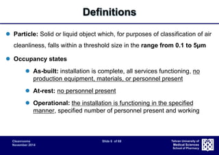 Cleanrooms Slide 6 of 68 
November 2014 
Tehran University of 
Medical Sciences 
School of Pharmacy 
Definitions 
 Particle: Solid or liquid object which, for purposes of classification of air 
cleanliness, falls within a threshold size in the range from 0.1 to 5μm 
 Occupancy states 
 As-built: installation is complete, all services functioning, no 
production equipment, materials, or personnel present 
 At-rest: no personnel present 
 Operational: the installation is functioning in the specified 
manner, specified number of personnel present and working 
 