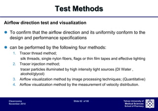 Cleanrooms Slide 62 of 68 
November 2014 
Tehran University of 
Medical Sciences 
School of Pharmacy 
Test Methods 
Airflow direction test and visualization 
 To confirm that the airflow direction and its uniformity conform to the 
design and performance specifications 
 can be performed by the following four methods: 
1. Tracer thread method; 
silk threads, single nylon fibers, flags or thin film tapes and effective lighting 
2. Tracer injection method; 
tracer particles illuminated by high intensity light sources (DI Water , 
alcohol/glycol) 
3. Airflow visualization method by image processing techniques; (Quantitative) 
4. Airflow visualization method by the measurement of velocity distribution. 
 