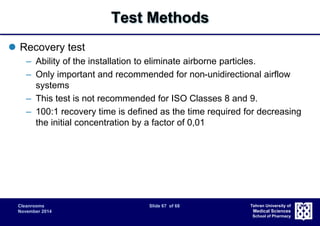 Cleanrooms Slide 67 of 68 
November 2014 
Tehran University of 
Medical Sciences 
School of Pharmacy 
Test Methods 
 Recovery test 
– Ability of the installation to eliminate airborne particles. 
– Only important and recommended for non-unidirectional airflow 
systems 
– This test is not recommended for ISO Classes 8 and 9. 
– 100:1 recovery time is defined as the time required for decreasing 
the initial concentration by a factor of 0,01 
 