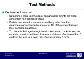 Cleanrooms Slide 68 of 68 
November 2014 
Tehran University of 
Medical Sciences 
School of Pharmacy 
Test Methods 
 Containment leak test 
– Determine if there is intrusion of contaminated air into the clean 
zones from non-controlled areas 
– Particle concentration outside should be greater than the 
cleanroom concentration by a factor of 103. If the concentration is 
less, generate an aerosol. 
– To check for leakage through construction joints, cracks or service 
conduits, scan inside the enclosure at a distance of not more than 5 
cm from the joint, at a scan rate of approximately 5 cm/s. 
