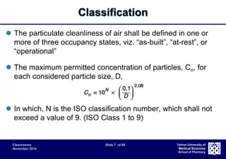 Cleanrooms Slide 7 of 68 
November 2014 
Tehran University of 
Medical Sciences 
School of Pharmacy 
Classification 
 The particulate cleanliness of air shall be defined in one or 
more of three occupancy states, viz. “as-built”, “at-rest”, or 
“operational” 
 The maximum permitted concentration of particles, Cn, for 
each considered particle size, D, 
 In which, N is the ISO classification number, which shall not 
exceed a value of 9. (ISO Class 1 to 9) 
 