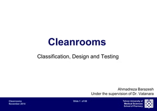 Cleanrooms Slide 1 of 68 
November 2014 
Tehran University of 
Medical Sciences 
School of Pharmacy 
Cleanrooms 
Classification, Design and Testing 
Ahmadreza Barazesh 
Under the supervision of Dr. Vatanara 
 