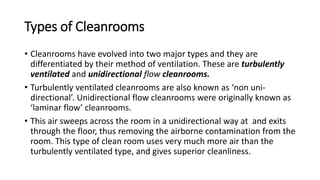 Types of Cleanrooms
• Cleanrooms have evolved into two major types and they are
differentiated by their method of ventilation. These are turbulently
ventilated and unidirectional flow cleanrooms.
• Turbulently ventilated cleanrooms are also known as ‘non uni-
directional’. Unidirectional flow cleanrooms were originally known as
‘laminar flow’ cleanrooms.
• This air sweeps across the room in a unidirectional way at and exits
through the floor, thus removing the airborne contamination from the
room. This type of clean room uses very much more air than the
turbulently ventilated type, and gives superior cleanliness.
 