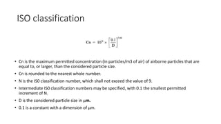 ISO classification
• Cn is the maximum permitted concentration (in particles/m3 of air) of airborne particles that are
equal to, or larger, than the considered particle size.
• Cn is rounded to the nearest whole number.
• N is the IS0 classification number, which shall not exceed the value of 9.
• Intermediate IS0 classification numbers may be specified, with 0.1 the smallest permitted
increment of N.
• D is the considered particle size in µm.
• 0.1 is a constant with a dimension of µm.
 