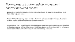 Room pressurisation and air movement
control between rooms
• A cleanroom must be designed to ensure that contaminated air does not come into the room
from dirtier adjacent areas.
• Air should therefore always move from the cleanroom to less-clean adjacent areas. This means
that the highest pressure should be in the production area
• If a cleanroom is at a higher pressure than an adjacent area then air will flow from the cleanroom
to the adjacent area. Differential pressures of 10 Pa between two cleanrooms, and 15 Pa between
a cleanroom and an unclassified area, are reasonable design pressures
 
