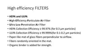 High efficiency FILTERS
• HEPA and ULPA
• High-Efficiency Particulate Air Filter
• Ultra Low Penetration Air Filter
• HEPA Collection Efficiency ≥ 99.97% (for 0.3 μm particles)
• ULPA Collection Efficiency ≥ 99.999%(for 0.1-0.2 μm particles)
• Paper-like mat of glass fibers perpendicular to airflow.
• Fibers randomly oriented in the mat.
• Organic binder is added for strength.
 