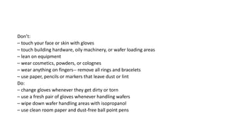 Don’t:
– touch your face or skin with gloves
– touch building hardware, oily machinery, or wafer loading areas
– lean on equipment
– wear cosmetics, powders, or colognes
– wear anything on fingers-- remove all rings and bracelets
– use paper, pencils or markers that leave dust or lint
Do:
– change gloves whenever they get dirty or torn
– use a fresh pair of gloves whenever handling wafers
– wipe down wafer handling areas with isopropanol
– use clean room paper and dust-free ball point pens
 