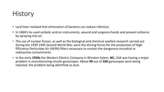 History
• Lord lister realized that elimination of bacteria can reduce infection.
• In 1860’s he used carbolic acid on instruments, wound and surgeons hands and prevent airborne
by spraying into air.
• The use of nuclear fission, as well as the biological and chemical warfare research carried out
during the 1939-1945 Second World War, were the driving forces for the production of High
Efficiency Particulate Air (HEPA) filters necessary to contain the dangerous microbial or
radioactive contaminants.
• In the early 1950s the Western Electric Company in Winston-Salem, NC, USA was having a major
problem in manufacturing missile gyroscopes. About 99 out of 100 gyroscopes were being
rejected, the problem being identified as dust.
 