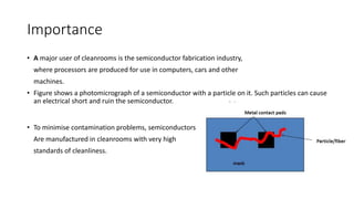 Importance
• A major user of cleanrooms is the semiconductor fabrication industry,
where processors are produced for use in computers, cars and other
machines.
• Figure shows a photomicrograph of a semiconductor with a particle on it. Such particles can cause
an electrical short and ruin the semiconductor.
• To minimise contamination problems, semiconductors
Are manufactured in cleanrooms with very high
standards of cleanliness.
 
