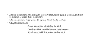 • Molecular contaminants (Out gassing, Oil vapour, Alcohols, Paints, glues, & epoxies, Aromatics; If
you can smell it, suspect it as a contaminant.
• Surface contaminants Finger prints - Oil & grease Skin oil Hand cream Wax
• Particulate contaminants
People (skin, scales, hair, clothing lint, etc.)
Particle shedding materials (cardboard boxes, paper)
Abrading actions (drilling, sawing, sanding, etc.)
 
