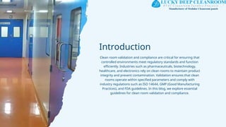 Introduction
Clean room validation and compliance are critical for ensuring that
controlled environments meet regulatory standards and function
efficiently. Industries such as pharmaceuticals, biotechnology,
healthcare, and electronics rely on clean rooms to maintain product
integrity and prevent contamination. Validation ensures that clean
rooms operate within specified parameters and comply with
industry regulations such as ISO 14644, GMP (Good Manufacturing
Practices), and FDA guidelines. In this blog, we explore essential
guidelines for clean room validation and compliance.
 
