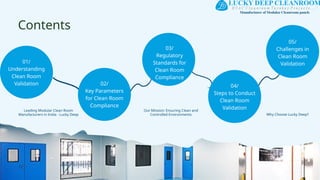 Contents
01/
Understanding
Clean Room
Validation 02/
Key Parameters
for Clean Room
Compliance
03/
Regulatory
Standards for
Clean Room
Compliance
04/
Steps to Conduct
Clean Room
Validation
05/
Challenges in
Clean Room
Validation
Leading Modular Clean Room
Manufacturers in India - Lucky Deep Why Choose Lucky Deep?
Our Mission: Ensuring Clean and
Controlled Environments
 