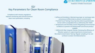 02/
Key Parameters for Clean Room Compliance
Compliance with industry regulations
requires monitoring and control of various
clean room parameters, including
• Airflow and Ventilation: Maintaining proper air exchange rates
and pressure differentials to prevent contamination.
• Particle Count Testing: Ensuring that airborne particle levels
remain within acceptable limits as defined by ISO 14644.
• Temperature and Humidity Control: Regulating environmental
conditions to prevent microbial growth and ensure product
stability.
• HEPA/ULPA Filter Integrity Testing: Checking the efficiency of
filtration systems in capturing airborne contaminants.
Microbial Contamination Testing: Regular sampling of air and
surfaces to assess microbial presence.
 