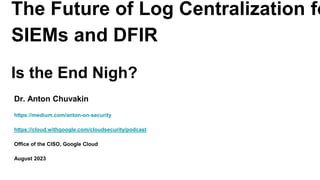 The Future of Log Centralization fo
SIEMs and DFIR
Is the End Nigh?
Dr. Anton Chuvakin
https://medium.com/anton-on-security
https://cloud.withgoogle.com/cloudsecurity/podcast
Office of the CISO, Google Cloud
August 2023
 