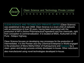 CLEAN SCIENCE AND TECHNOLOGY PRIVATE LIMITED  (Clean Science) was established in the year 2008. Clean Science is a brain-child of stalwarts with an experience of over 30 years, having been associated with the production of API’s (Active Pharmaceutical Ingredient) and fine chemicals, right from conception to commercialization. It is located at MIDC, Kurkumbh on the Pune - Solapur highway. Clean Science focuses on developing new processes for the production of Intermediates. It is the Pioneer and only Chemical Enterprise in World engaged in the production of Mono Methyl Ether of Hydroquinone and  Guaiacol  by a clean, green and benign process entirely developed in-house. Other roductsare also manufactured using novel technologies developed in-house .   