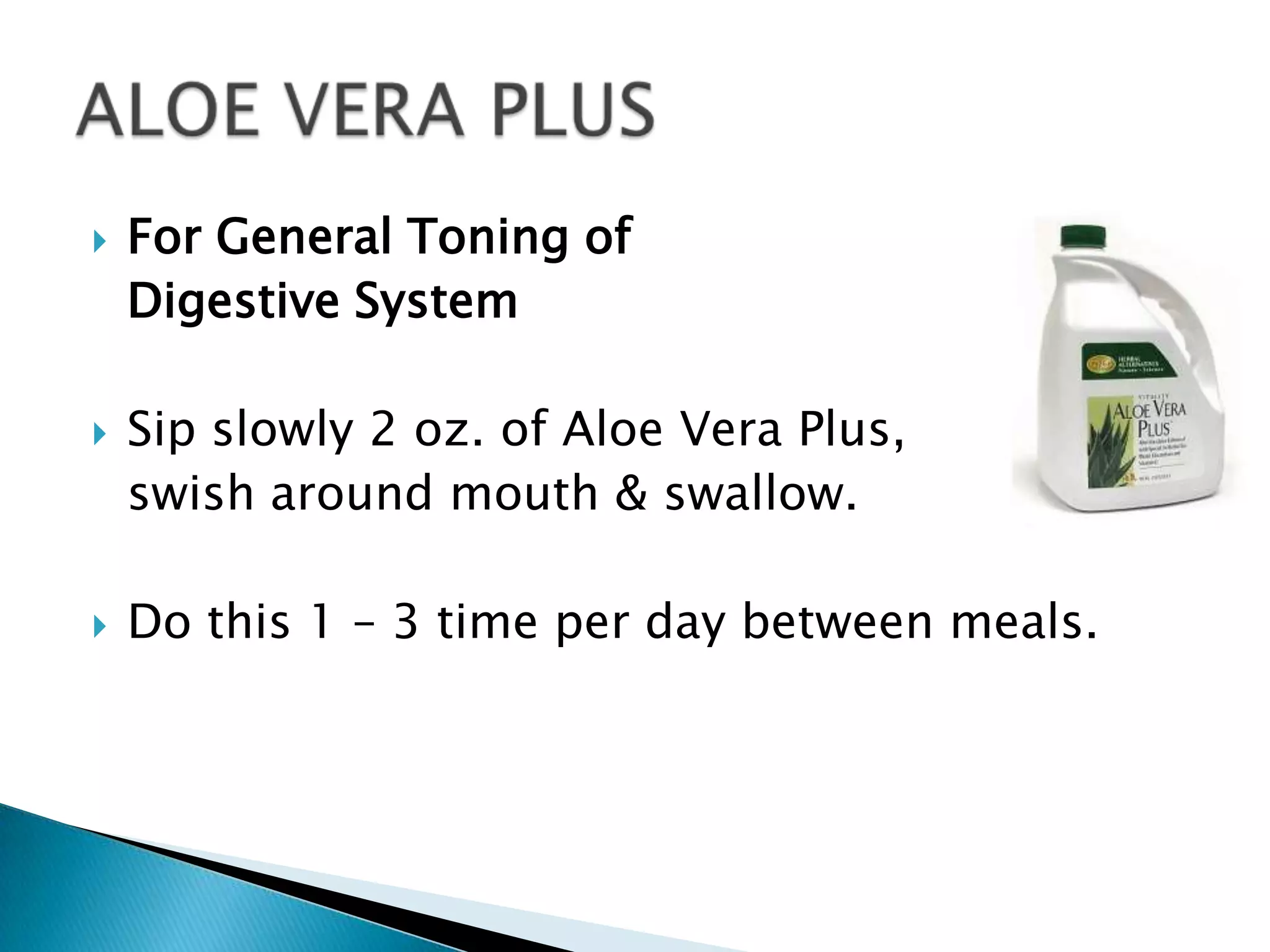    For General Toning of
    Digestive System

   Sip slowly 2 oz. of Aloe Vera Plus,
    swish around mouth & swallow.

   Do this 1 – 3 time per day between meals.
 