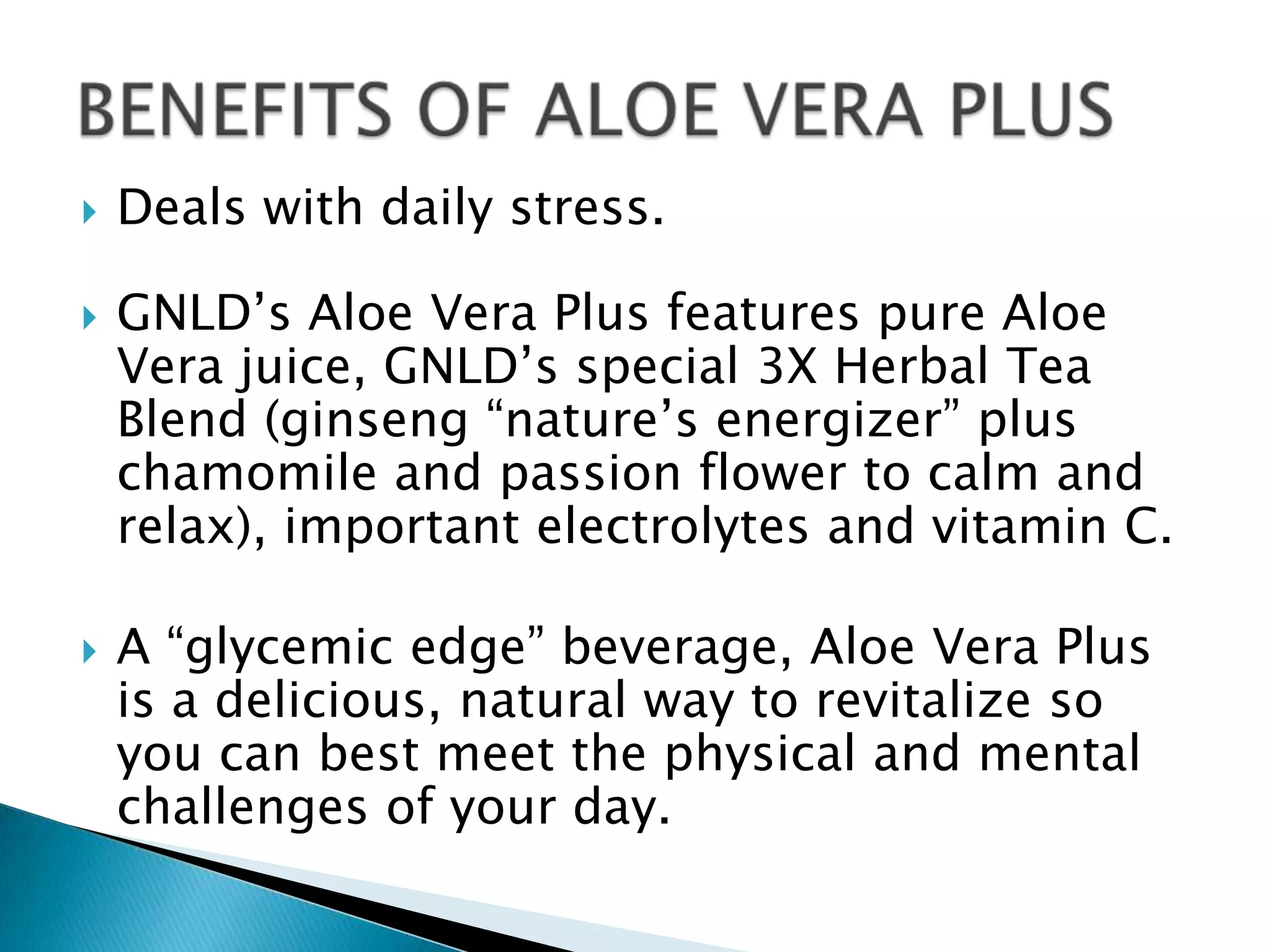    Deals with daily stress.

   GNLD’s Aloe Vera Plus features pure Aloe
    Vera juice, GNLD’s special 3X Herbal Tea
    Blend (ginseng “nature’s energizer” plus
    chamomile and passion flower to calm and
    relax), important electrolytes and vitamin C.

   A “glycemic edge” beverage, Aloe Vera Plus
    is a delicious, natural way to revitalize so
    you can best meet the physical and mental
    challenges of your day.
 