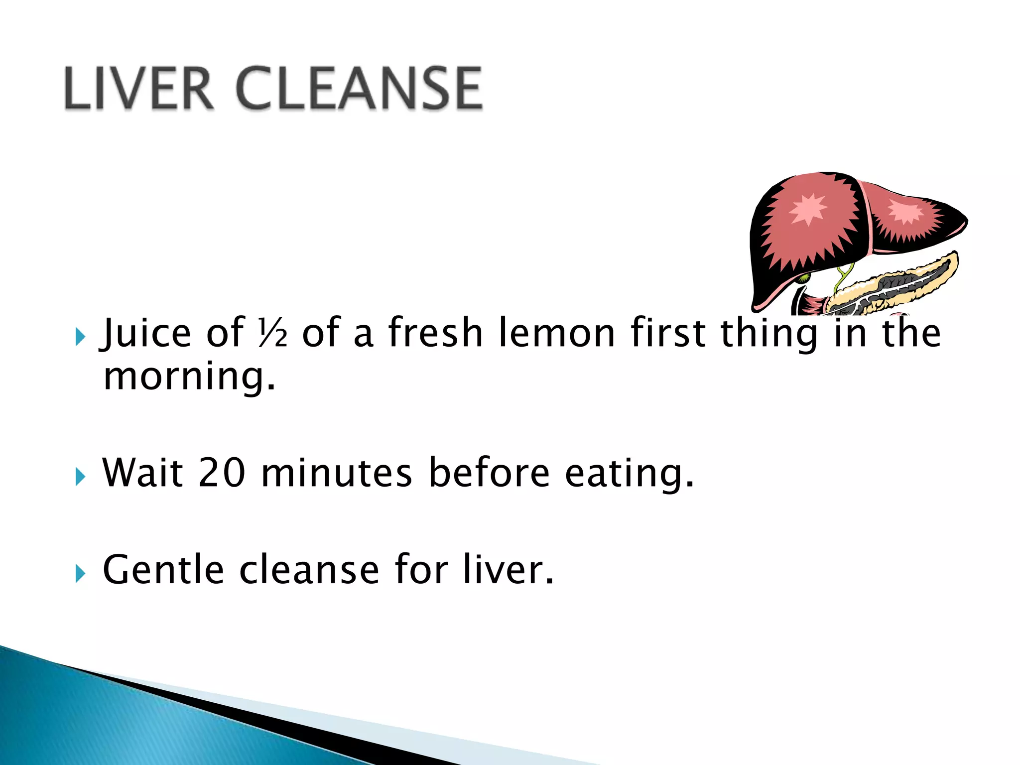    Juice of ½ of a fresh lemon first thing in the
    morning.

   Wait 20 minutes before eating.

   Gentle cleanse for liver.
 