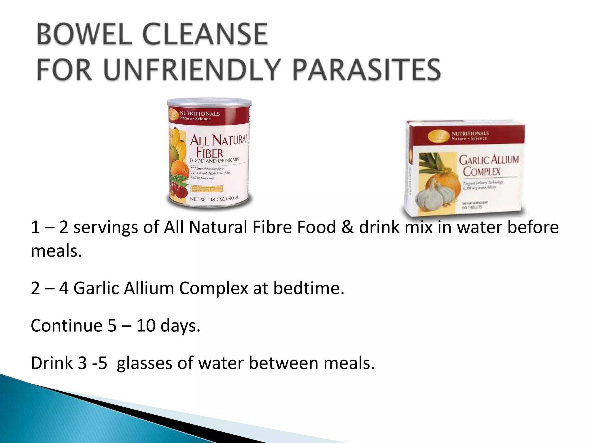1 – 2 servings of All Natural Fibre Food & drink mix in water before
meals.
2 – 4 Garlic Allium Complex at bedtime.
Continue 5 – 10 days.
Drink 3 -5 glasses of water between meals.
 