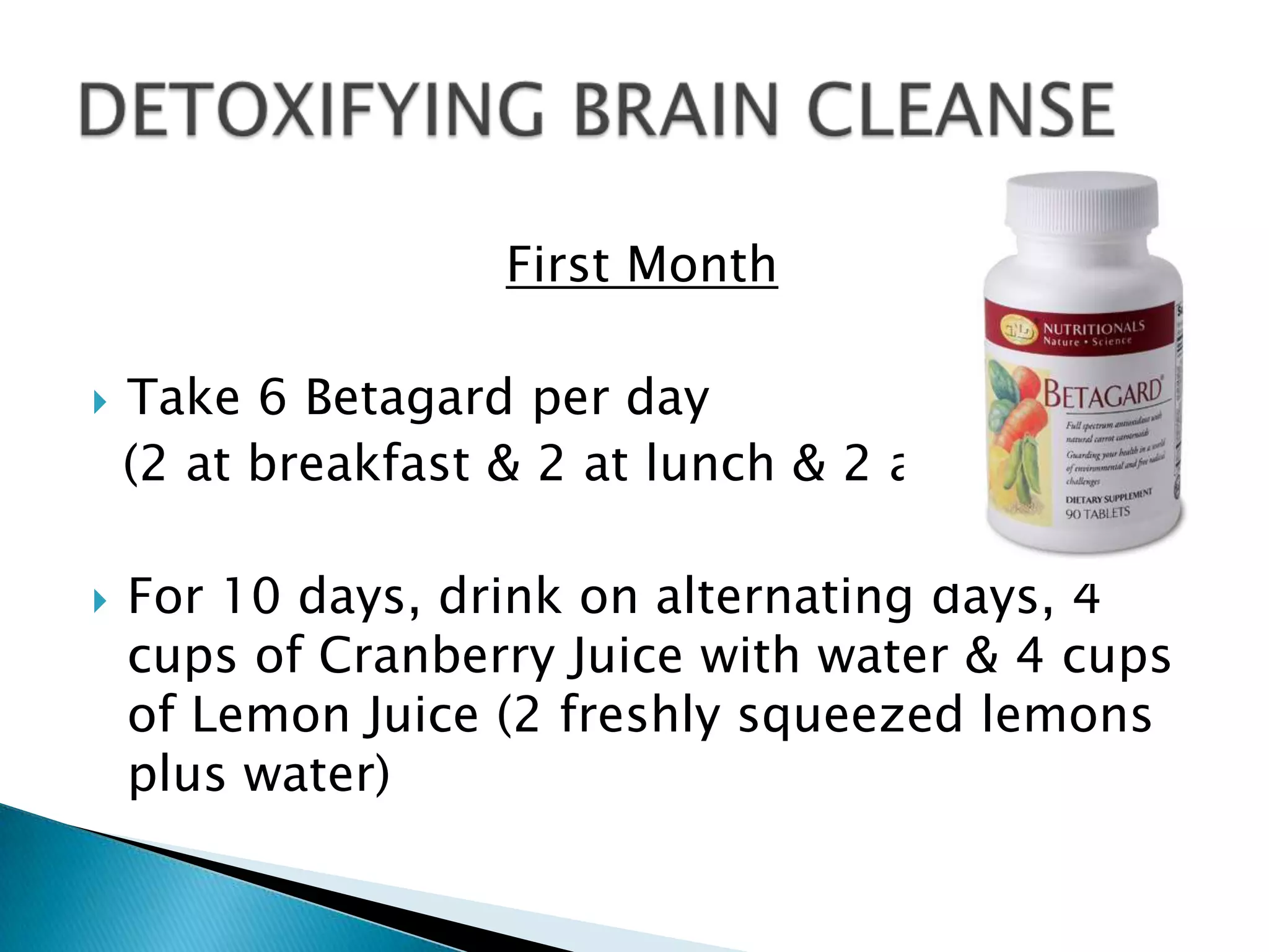 First Month

   Take 6 Betagard per day
    (2 at breakfast & 2 at lunch & 2 at supper).

   For 10 days, drink on alternating days, 4
    cups of Cranberry Juice with water & 4 cups
    of Lemon Juice (2 freshly squeezed lemons
    plus water)
 
