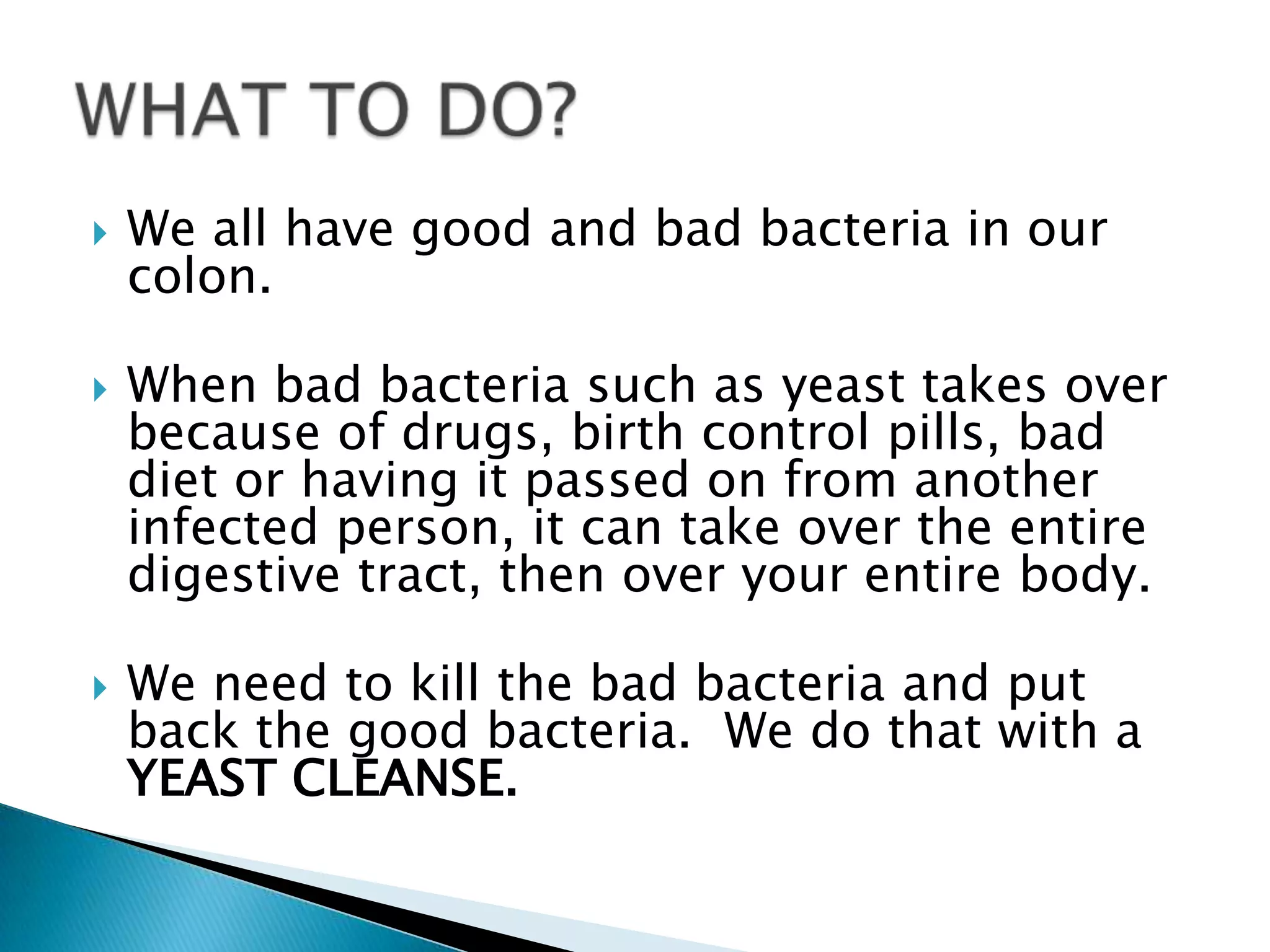    We all have good and bad bacteria in our
    colon.

   When bad bacteria such as yeast takes over
    because of drugs, birth control pills, bad
    diet or having it passed on from another
    infected person, it can take over the entire
    digestive tract, then over your entire body.

   We need to kill the bad bacteria and put
    back the good bacteria. We do that with a
    YEAST CLEANSE.
 