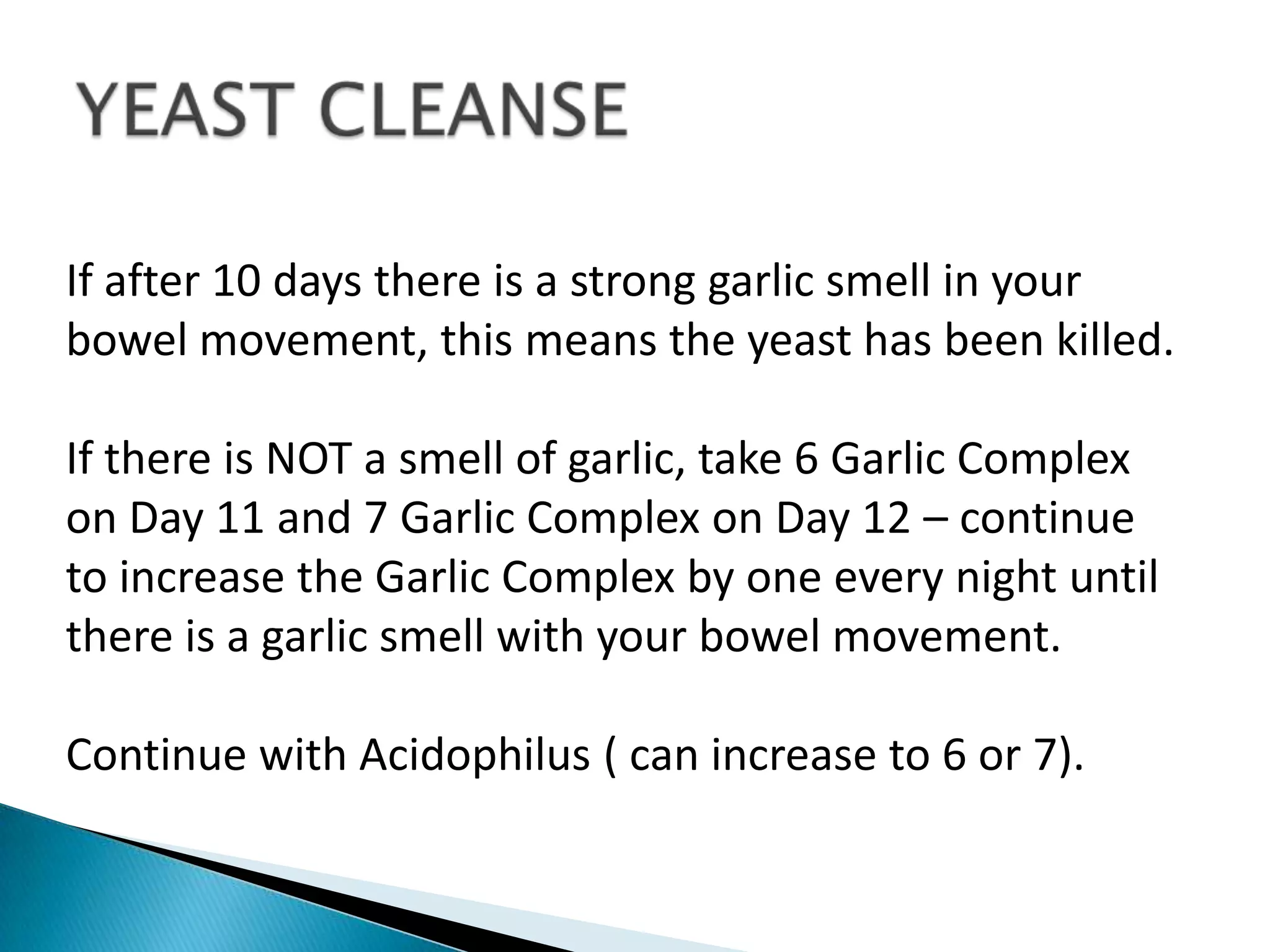 If after 10 days there is a strong garlic smell in your
bowel movement, this means the yeast has been killed.

If there is NOT a smell of garlic, take 6 Garlic Complex
on Day 11 and 7 Garlic Complex on Day 12 – continue
to increase the Garlic Complex by one every night until
there is a garlic smell with your bowel movement.

Continue with Acidophilus ( can increase to 6 or 7).
 