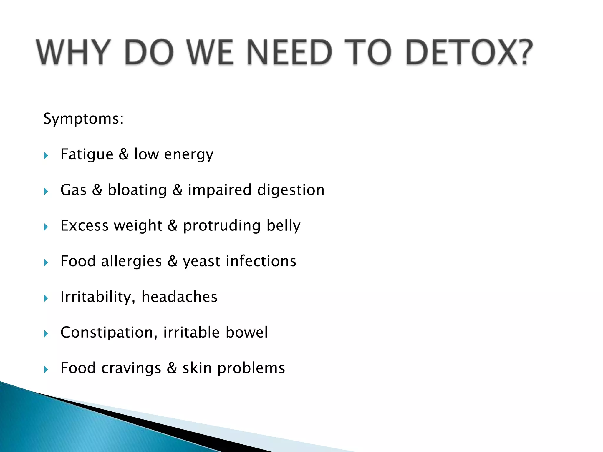 Symptoms:

   Fatigue & low energy

   Gas & bloating & impaired digestion

   Excess weight & protruding belly

   Food allergies & yeast infections

   Irritability, headaches

   Constipation, irritable bowel

   Food cravings & skin problems
 