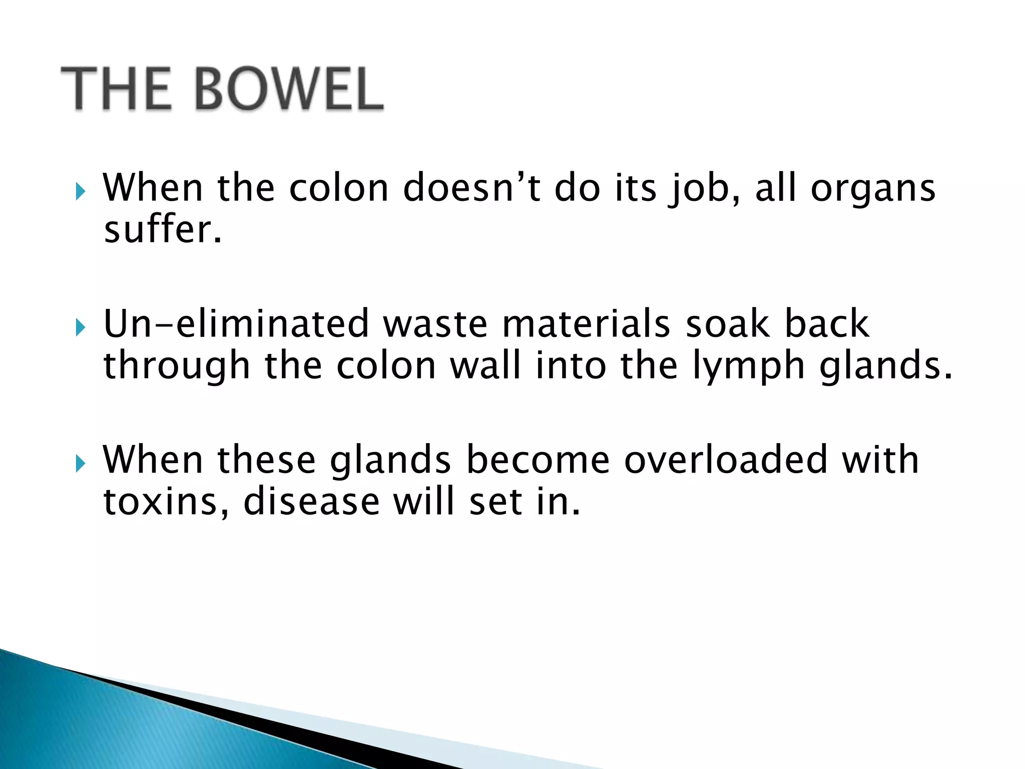    When the colon doesn’t do its job, all organs
    suffer.

   Un-eliminated waste materials soak back
    through the colon wall into the lymph glands.

   When these glands become overloaded with
    toxins, disease will set in.
 
