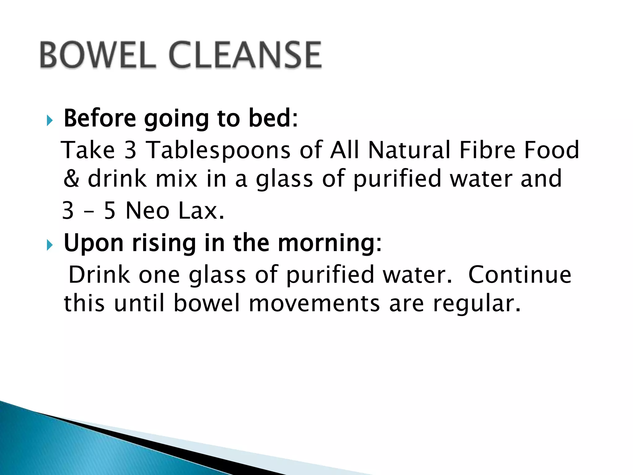  Before going to bed:
  Take 3 Tablespoons of All Natural Fibre Food
  & drink mix in a glass of purified water and
  3 – 5 Neo Lax.
 Upon rising in the morning:
   Drink one glass of purified water. Continue
  this until bowel movements are regular.
 