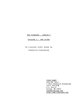 THE CLEANSED - SEASON 2
EPISODE 2 – THE RIVER
An original audio drama by
Frederick Greenhalgh
FIRST DRAFT
July 28, 2012
© 2010 Frederick Greenhalgh
(207) 650-6198
P.O. Box 51
Alfred, ME 04002
fred@finalrune.com
http://www.finalrune.com
 