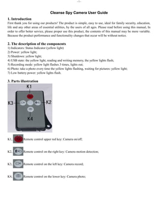 - 1 - 
Cleanse Spy Camera User Guide 
1. Introduction 
First thank you for using our products! The product is simple, easy to use, ideal for family security, education, 
life and any other areas of essential utilities, by the users of all ages. Please read before using this manual, In 
order to offer better service, please proper use this product, the contents of this manual may be more variable. 
Because the product performance and functionality changes that occur will be without notice. 
2. The description of the components 
1) Indicators: Status Indicator (yellow light) 
2) Power: yellow light; 
3) Shutdown: yellow light; 
4) USB state: the yellow light, reading and writing memory, the yellow lights flash; 
5) Recording mode: yellow light flashes 3 times, lights out; 
6) Photo: take a photo every time the yellow lights flashing, waiting for pictures: yellow light; 
7) Low battery power: yellow lights flash. 
3. Parts illustration 
K1, Remote control upper red key: Camera on/off; 
K2, Remote control on the right key: Camera motion detection; 
K3, Remote control on the left key: Camera record; 
K4, Remote control on the lower key: Camera photo; 
 