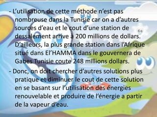 - L’utilisation de cette méthode n’est pas
nombreuse dans la Tunisie car on a d’autres
sources d’eau et le cout d’une station de
dessalement arrive à 200 millions de dollars.
D’ailleurs, la plus grande station dans l’Afrique
situé dans El’HAMMA dans le gouvernera de
Gabes Tunisie coute 248 millions dollars.
- Donc, on doit chercher d’autres solutions plus
pratique et diminuer le cout de cette solution
en se basant sur l’utilisation des énergies
renouvelable et produire de l’énergie a partir
de la vapeur d’eau.
 