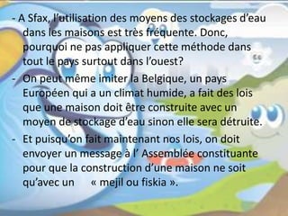 - A Sfax, l’utilisation des moyens des stockages d’eau
dans les maisons est très fréquente. Donc,
pourquoi ne pas appliquer cette méthode dans
tout le pays surtout dans l’ouest?
- On peut même imiter la Belgique, un pays
Européen qui a un climat humide, a fait des lois
que une maison doit être construite avec un
moyen de stockage d’eau sinon elle sera détruite.
- Et puisqu’on fait maintenant nos lois, on doit
envoyer un message à l’ Assemblée constituante
pour que la construction d’une maison ne soit
qu’avec un « mejil ou fiskia ».
 