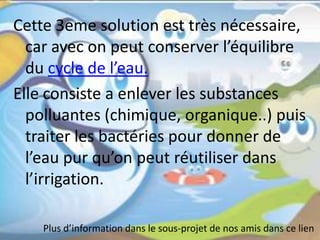 Cette 3eme solution est très nécessaire,
car avec on peut conserver l’équilibre
du cycle de l’eau.
Elle consiste a enlever les substances
polluantes (chimique, organique..) puis
traiter les bactéries pour donner de
l’eau pur qu’on peut réutiliser dans
l’irrigation.
Plus d’information dans le sous-projet de nos amis dans ce lien
 