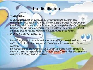 La distillation
• 1) définition
La distillation est un procédé de séparation de substances,
mélangées sous forme liquide. Elle consiste à porter le mélange à
ébullition et à recueillir une fraction légère appelée distillat, et une
fraction lourde appelée résidu. C'est d'ailleurs ce procédé qui fait
en sorte que le sel des mers ne s'évapore pas avec l'eau .
• 2) Principe de la distillation
Le mélange placé dans le ballon est chauffé jusqu'à ébullition. L’eau
qu'il contient est alors vaporisée tandis que les composés dissous
restent.
La vapeur d'eau traverse en suite un réfrigérant. A son contact la
vapeur d'eau se refroidit et se liquéfie pour former des gouttelettes
qui coulent et forment le distillat.
 