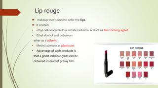 Lip rouge
 makeup that is used to color the lips.
 It contain
• ethyl cellulose/cellulose nitrate/cellulose acetate as film forming agent.
• Ethyl alcohol and petroleum
ether as a solvent.
• Methyl abietate as plasticizer.
• Advantage of such products is
that a good indelible gloss can be
obtained instead of greasy film.
 