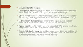  Evaluation tests for rouges:
 Melting point test: determined for cream rouges by capillary tube method
and it should be below 50*C for good application and storage.
 Colour dispersion: done under microscope. Colour particles above size 50
micron, may cause agglomeration so particles should be below this range.
 Sedimentation characteristics: is important for liquid rouges. Viscosity
should be adjusted in such a manner that has low sedimentation.
 Ageing stability: performed by keeping product at 40*C for one month and
compare with fresh one, discarded if it shows difference.
 Accelerated stability study: for liquid or cream rouge it is important that it is
compatible with the container in which it is packed. This can be studied at
higher temperature to predict its normal shelf life.
 