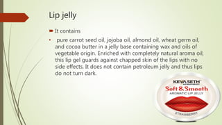 Lip jelly
 It contains
• pure carrot seed oil, jojoba oil, almond oil, wheat germ oil,
and cocoa butter in a jelly base containing wax and oils of
vegetable origin. Enriched with completely natural aroma oil,
this lip gel guards against chapped skin of the lips with no
side effects. It does not contain petroleum jelly and thus lips
do not turn dark.
 