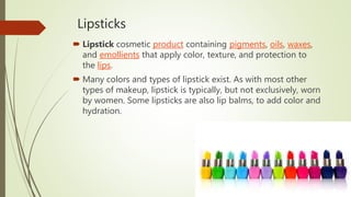 Lipsticks
 Lipstick cosmetic product containing pigments, oils, waxes,
and emollients that apply color, texture, and protection to
the lips.
 Many colors and types of lipstick exist. As with most other
types of makeup, lipstick is typically, but not exclusively, worn
by women. Some lipsticks are also lip balms, to add color and
hydration.
 
