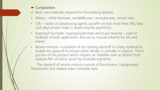  Composition:
 Basic raw materials required for formulating lipsticks:
• Waxes - white beeswax, candelilla wax, carnauba wax, ceresin wax
• Oils – castor oil (plasticising agent), paraffin oil (not more than 5%), fatty
acid alkyl amides (help in dispersing the pigments).
• Isopropyl myristate, isopropyl palmitate and butyl stearate – used to
facilitate smooth application. Also act as mutual solvents for oils and
waxes.
• Bromo mixture – a solution of the staining dyestuff in a fatty material to
enable the dyestuff to remain either wholly or partially in solution. This is
portion of the product which imparts an indelible stain as distinct from
opaque film of colour given by insoluble pigments.
The dyestuff of bromo mixture consists of fluoresceins, halogenated
fluoresceins and related water insoluble dyes.
 