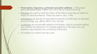 • Preservatives, fragrances, surfactants and other additives – 0.1% propyl
para hydroxybenzoate. Higher conc. of 0.2% can cause a burning
o Perfumes are used to mask the odour of the fatty or wax base as well as to
impart an attractive flavour. These are used in conc. 2-4%.
o Antioxidants are also be incorporated to prevent rancidification of oily base
during storage. e.g., (BHA), (BHT), citric acid etc.
o Surfactants are occasionally added to the lipstick. Used to promote wetting
and stabilize the dispersion of insoluble pigments in the base. But such
additives may influence the consistency of the stick.
o Oil soluble sun-screens are also used.
 