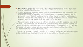  Manufacture of lipsticks: involves four distinct operations namely colour dispersion,
mixing, moulding and flaming.
• Colour dispersion- pigments meant for manufacture of lipsticks are available in fine
powder, but small particles of colour usually form agglomerates of varying size. For
preparing smooth lipstick, agglomerates of colour pigments must be broken down
that free particles are surrounding by oil. Rubbing or shearing force of considerable
magnitude should be applied.(ball mill, roller mill, colloid mill).
If solvent is used for preparation of solution of bromo acids, it is prepared first and
set aside. Lake colours are first dispersed in suitable quantity of oil to make a paste. This
paste is passed through triple roller mill till it free from agglomerates of colour particles.
The colour mix is then mixed with bromo acid mixture. Lower melting point fatty
are melted next and added to the colour mix.
This mixture is passed through the mill until it becomes perfectly smooth. Preservatives
and antioxidants are dissolved in remaining oil and added to the colour mix.
 