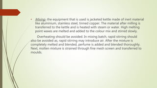 • Mixing- the equipment that is used is jacketed kettle made of inert material
like aluminium, stainless steel, tinned copper. The material after milling is
transferred to the kettle and is heated with steam or water. High melting
point waxes are melted and added to the colour mix and stirred slowly.
Overheating should be avoided. In mixing batch, rapid stirring should
also be avoided as, rapid stirring may introduce air. After the mixture is
completely melted and blended, perfume is added and blended thoroughly.
Next, molten mixture is strained through fine mesh screen and transferred to
moulds.
 