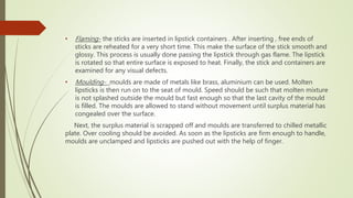 • Flaming- the sticks are inserted in lipstick containers . After inserting , free ends of
sticks are reheated for a very short time. This make the surface of the stick smooth and
glossy. This process is usually done passing the lipstick through gas flame. The lipstick
is rotated so that entire surface is exposed to heat. Finally, the stick and containers are
examined for any visual defects.
• Moulding- moulds are made of metals like brass, aluminium can be used. Molten
lipsticks is then run on to the seat of mould. Speed should be such that molten mixture
is not splashed outside the mould but fast enough so that the last cavity of the mould
is filled. The moulds are allowed to stand without movement until surplus material has
congealed over the surface.
Next, the surplus material is scrapped off and moulds are transferred to chilled metallic
plate. Over cooling should be avoided. As soon as the lipsticks are firm enough to handle,
moulds are unclamped and lipsticks are pushed out with the help of finger.
 